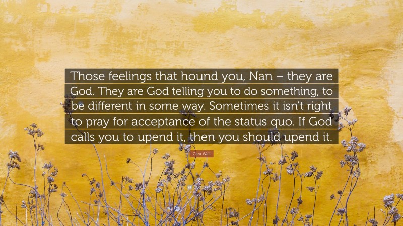 Cara Wall Quote: “Those feelings that hound you, Nan – they are God. They are God telling you to do something, to be different in some way. Sometimes it isn’t right to pray for acceptance of the status quo. If God calls you to upend it, then you should upend it.”
