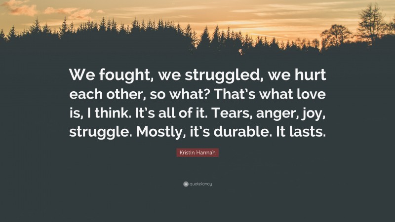 Kristin Hannah Quote: “We fought, we struggled, we hurt each other, so what? That’s what love is, I think. It’s all of it. Tears, anger, joy, struggle. Mostly, it’s durable. It lasts.”