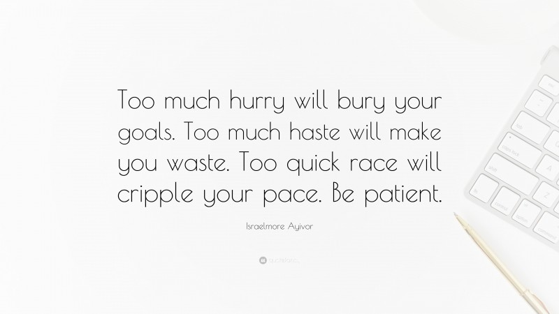 Israelmore Ayivor Quote: “Too much hurry will bury your goals. Too much haste will make you waste. Too quick race will cripple your pace. Be patient.”
