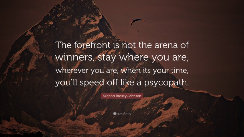 Michael Bassey Johnson Quote: “The forefront is not the arena of winners, stay where you are, wherever you are, when its your time, you’ll speed off like a psycopath.”