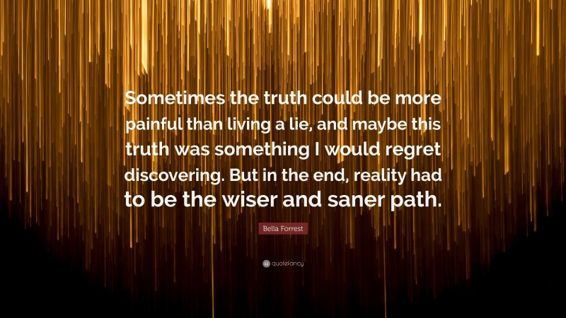 Bella Forrest Quote: “Sometimes the truth could be more painful than living a lie, and maybe this truth was something I would regret discovering. But in the end, reality had to be the wiser and saner path.”