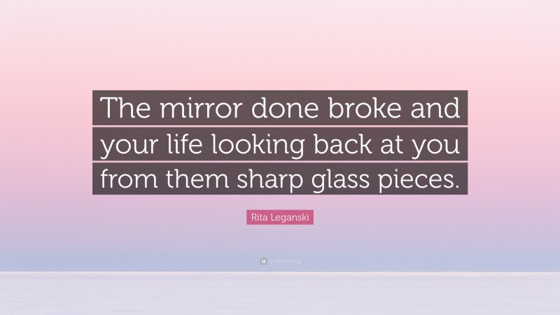 Rita Leganski Quote: “The mirror done broke and your life looking back at you from them sharp glass pieces.”
