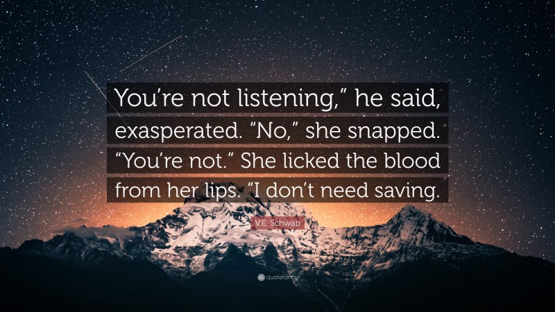 V.E. Schwab Quote: “You’re not listening,” he said, exasperated. “No,” she snapped. “You’re not.” She licked the blood from her lips. “I don’t need saving.”
