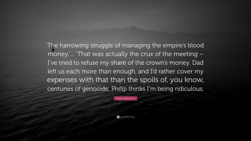 Casey McQuiston Quote: “The harrowing struggle of managing the empire’s blood money.’... ‘That was actually the crux of the meeting – I’ve tried to refuse my share of the crown’s money. Dad left us each more than enough, and I’d rather cover my expenses with that than the spoils of, you know, centuries of genocide. Philip thinks I’m being ridiculous.”