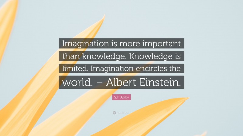 S.T. Abby Quote: “Imagination is more important than knowledge. Knowledge is limited. Imagination encircles the world. – Albert Einstein.”