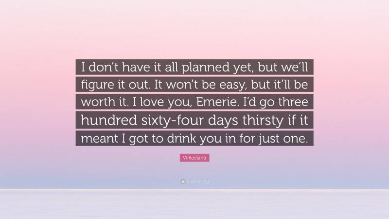 Vi Keeland Quote: “I don’t have it all planned yet, but we’ll figure it out. It won’t be easy, but it’ll be worth it. I love you, Emerie. I’d go three hundred sixty-four days thirsty if it meant I got to drink you in for just one.”