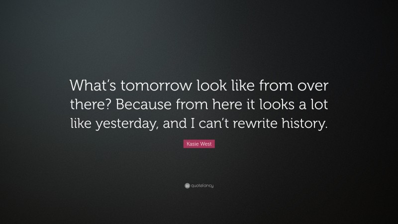 Kasie West Quote: “What’s tomorrow look like from over there? Because from here it looks a lot like yesterday, and I can’t rewrite history.”