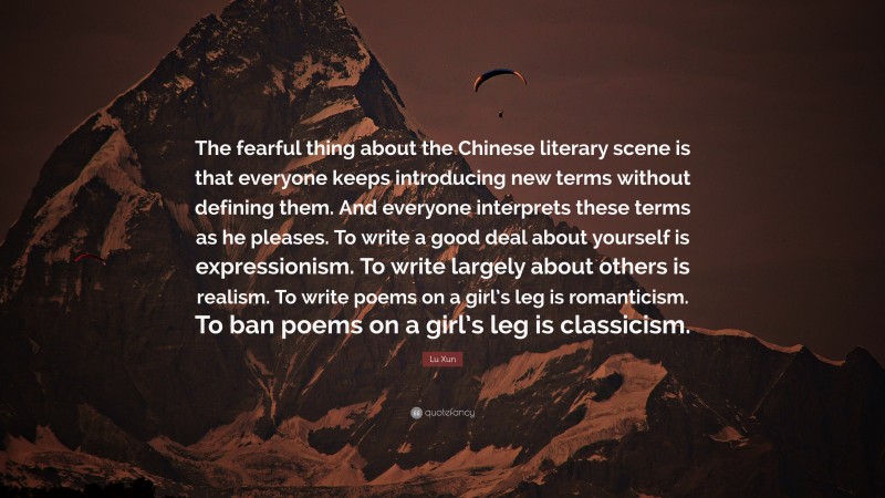 Lu Xun Quote: “The fearful thing about the Chinese literary scene is that everyone keeps introducing new terms without defining them. And everyone interprets these terms as he pleases. To write a good deal about yourself is expressionism. To write largely about others is realism. To write poems on a girl’s leg is romanticism. To ban poems on a girl’s leg is classicism.”