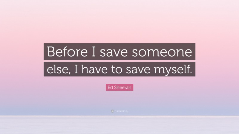 Ed Sheeran Quote: “Before I save someone else, I have to save myself.”