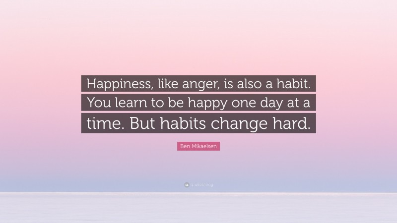 Ben Mikaelsen Quote: “Happiness, like anger, is also a habit. You learn to be happy one day at a time. But habits change hard.”