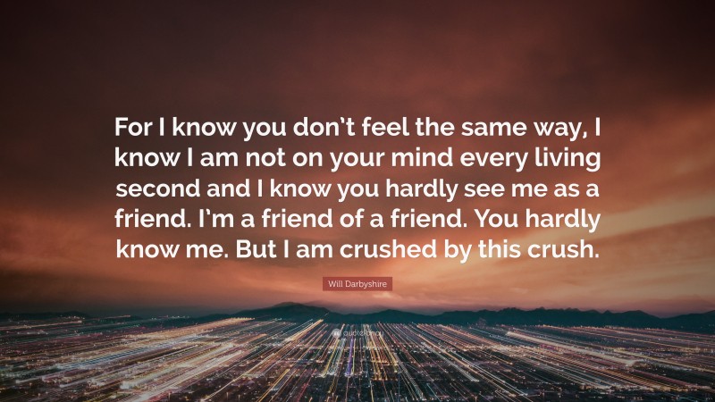 Will Darbyshire Quote: “For I know you don’t feel the same way, I know I am not on your mind every living second and I know you hardly see me as a friend. I’m a friend of a friend. You hardly know me. But I am crushed by this crush.”