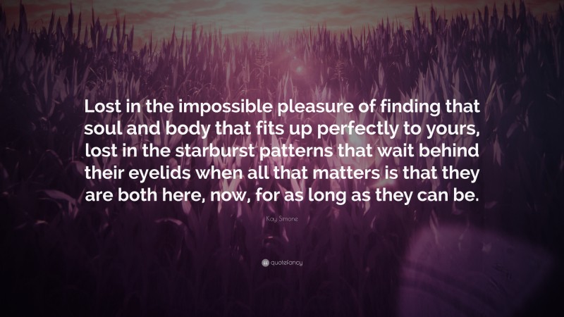 Kay Simone Quote: “Lost in the impossible pleasure of finding that soul and body that fits up perfectly to yours, lost in the starburst patterns that wait behind their eyelids when all that matters is that they are both here, now, for as long as they can be.”