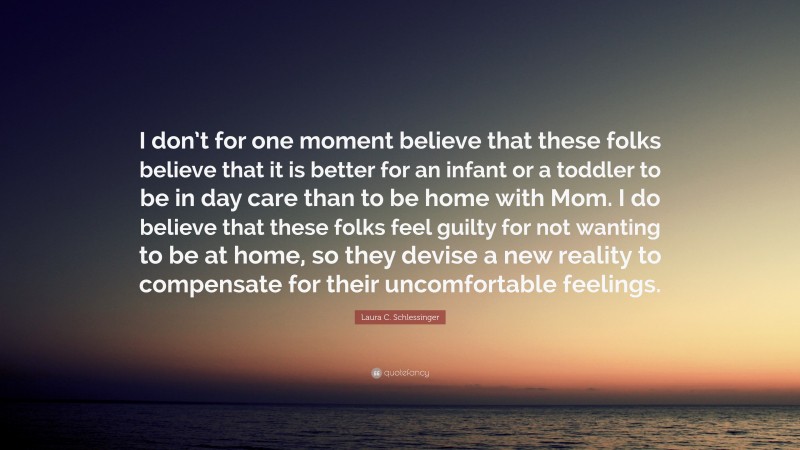 Laura C. Schlessinger Quote: “I don’t for one moment believe that these folks believe that it is better for an infant or a toddler to be in day care than to be home with Mom. I do believe that these folks feel guilty for not wanting to be at home, so they devise a new reality to compensate for their uncomfortable feelings.”