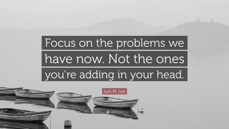 Lori M. Lee Quote: “Focus on the problems we have now. Not the ones you’re adding in your head.”
