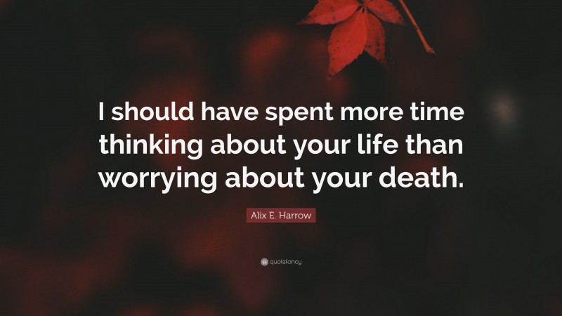 Alix E. Harrow Quote: “I should have spent more time thinking about your life than worrying about your death.”