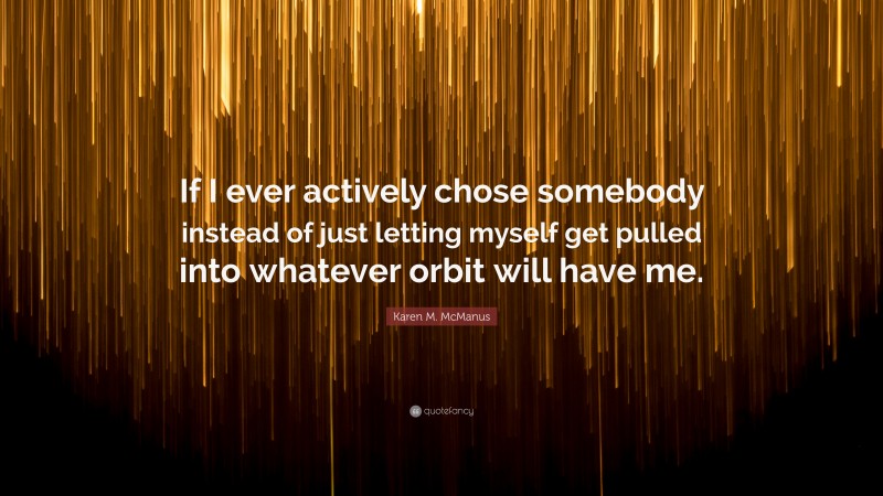 Karen M. McManus Quote: “If I ever actively chose somebody instead of just letting myself get pulled into whatever orbit will have me.”