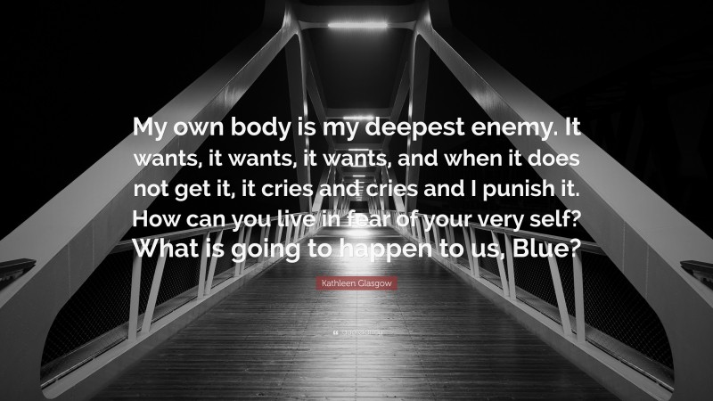 Kathleen Glasgow Quote: “My own body is my deepest enemy. It wants, it wants, it wants, and when it does not get it, it cries and cries and I punish it. How can you live in fear of your very self? What is going to happen to us, Blue?”