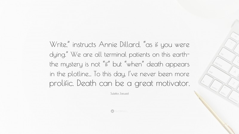 Suleika Jaouad Quote: “Write,” instructs Annie Dillard, “as if you were dying.” We are all terminal patients on this earth-the mystery is not “if” but “when” death appears in the plotline... To this day, I’ve never been more prolific. Death can be a great motivator.”