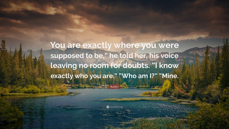 RuNyx Quote: “You are exactly where you were supposed to be,” he told her, his voice leaving no room for doubts. “I know exactly who you are.” “Who am I?” “Mine.”