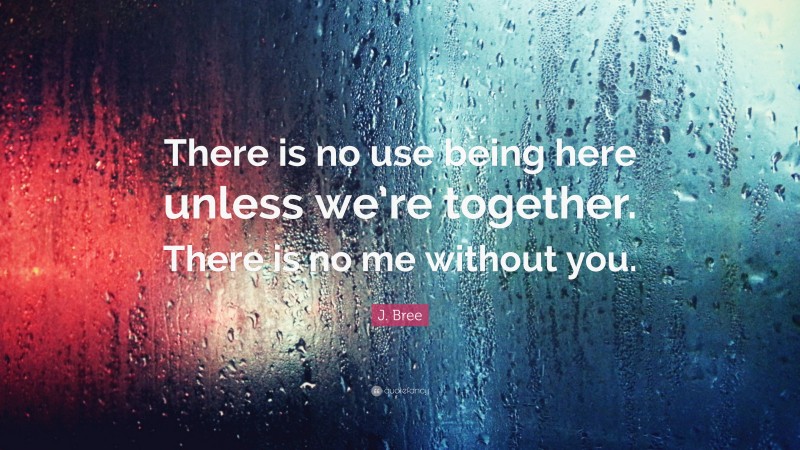 J. Bree Quote: “There is no use being here unless we’re together. There is no me without you.”