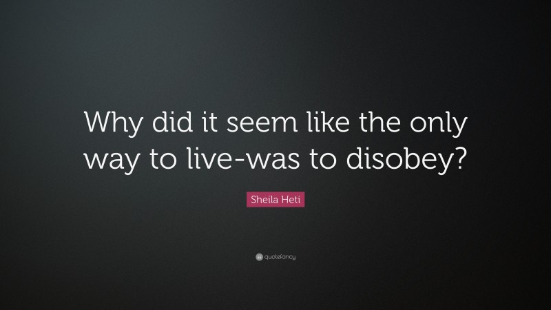 Sheila Heti Quote: “Why did it seem like the only way to live-was to disobey?”