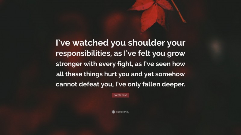 Sarah Fine Quote: “I’ve watched you shoulder your responsibilities, as I’ve felt you grow stronger with every fight, as I’ve seen how all these things hurt you and yet somehow cannot defeat you, I’ve only fallen deeper.”
