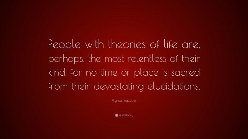 Agnes Repplier Quote: “People with theories of life are, perhaps, the most relentless of their kind, for no time or place is sacred from their devastating elucidations.”