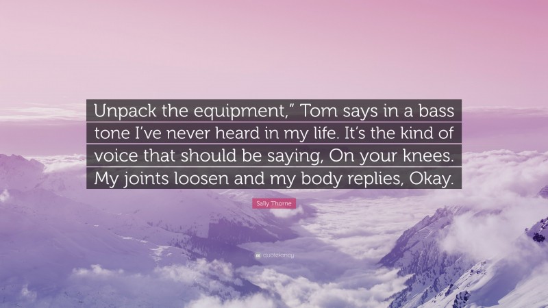 Sally Thorne Quote: “Unpack the equipment,” Tom says in a bass tone I’ve never heard in my life. It’s the kind of voice that should be saying, On your knees. My joints loosen and my body replies, Okay.”