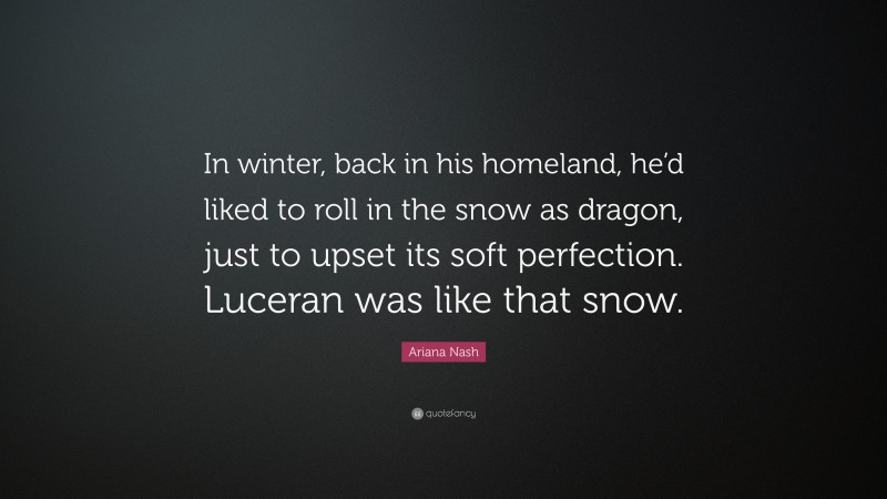 Ariana Nash Quote: “In winter, back in his homeland, he’d liked to roll in the snow as dragon, just to upset its soft perfection. Luceran was like that snow.”
