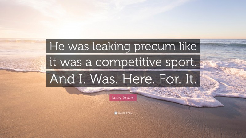 Lucy Score Quote: “He was leaking precum like it was a competitive sport. And I. Was. Here. For. It.”