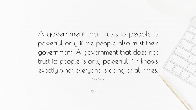 Chris Dietzel Quote: “A government that trusts its people is powerful only if the people also trust their government. A government that does not trust its people is only powerful if it knows exactly what everyone is doing at all times.”
