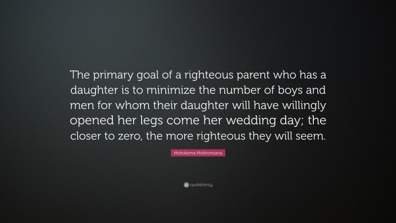 Mokokoma Mokhonoana Quote: “The primary goal of a righteous parent who has a daughter is to minimize the number of boys and men for whom their daughter will have willingly opened her legs come her wedding day; the closer to zero, the more righteous they will seem.”