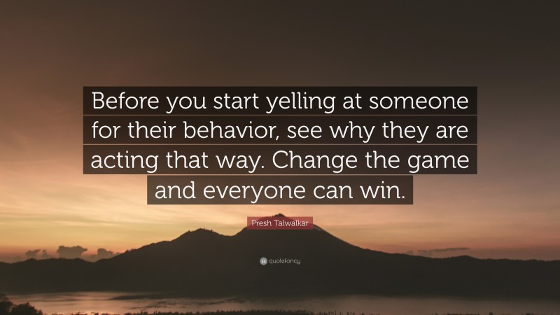Presh Talwalkar Quote: “Before you start yelling at someone for their behavior, see why they are acting that way. Change the game and everyone can win.”