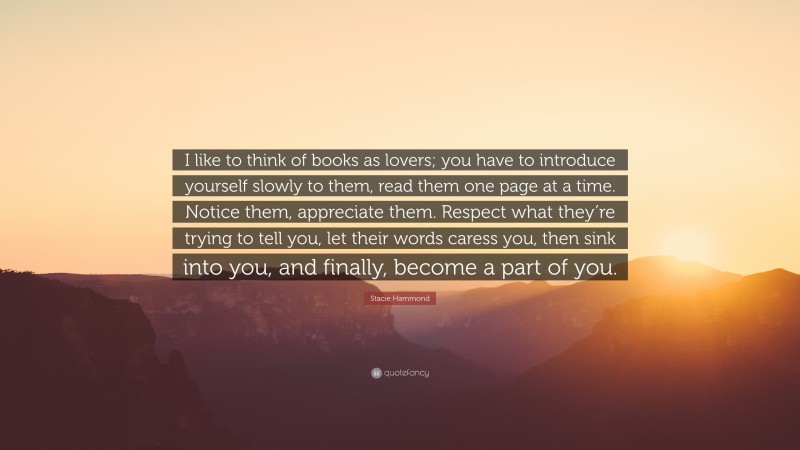 Stacie Hammond Quote: “I like to think of books as lovers; you have to introduce yourself slowly to them, read them one page at a time. Notice them, appreciate them. Respect what they’re trying to tell you, let their words caress you, then sink into you, and finally, become a part of you.”