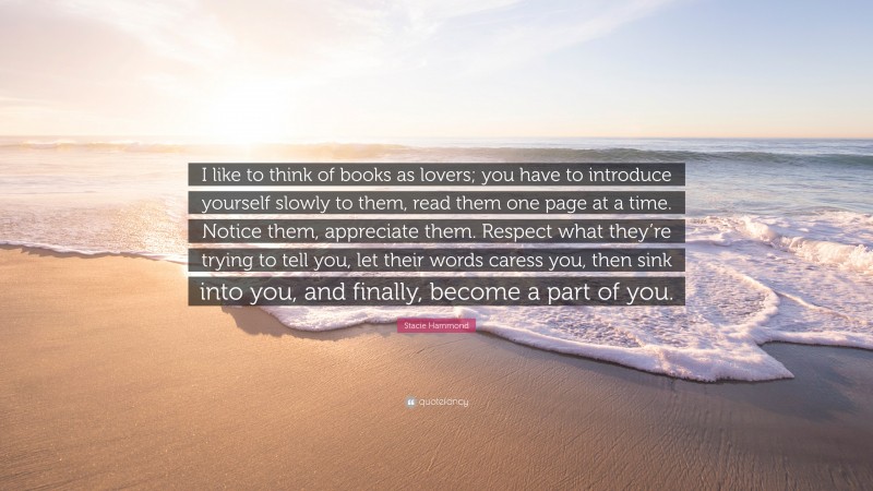 Stacie Hammond Quote: “I like to think of books as lovers; you have to introduce yourself slowly to them, read them one page at a time. Notice them, appreciate them. Respect what they’re trying to tell you, let their words caress you, then sink into you, and finally, become a part of you.”