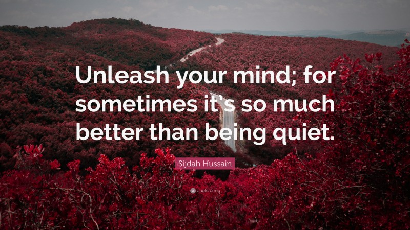 Sijdah Hussain Quote: “Unleash your mind; for sometimes it’s so much better than being quiet.”