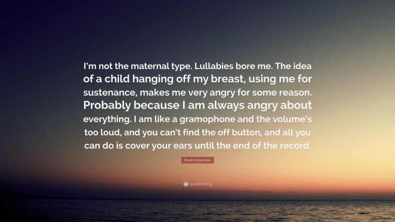 Rivers Solomon Quote: “I’m not the maternal type. Lullabies bore me. The idea of a child hanging off my breast, using me for sustenance, makes me very angry for some reason. Probably because I am always angry about everything. I am like a gramophone and the volume’s too loud, and you can’t find the off button, and all you can do is cover your ears until the end of the record.”