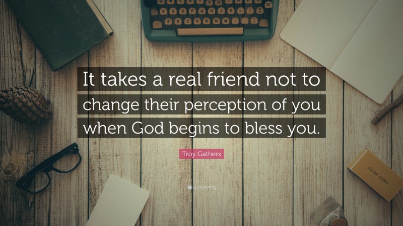 Troy Gathers Quote: “It takes a real friend not to change their perception of you when God begins to bless you.”