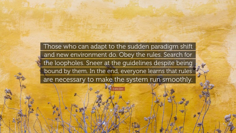 Carlo Zen Quote: “Those who can adapt to the sudden paradigm shift and new environment do. Obey the rules. Search for the loopholes. Sneer at the guidelines despite being bound by them. In the end, everyone learns that rules are necessary to make the system run smoothly.”