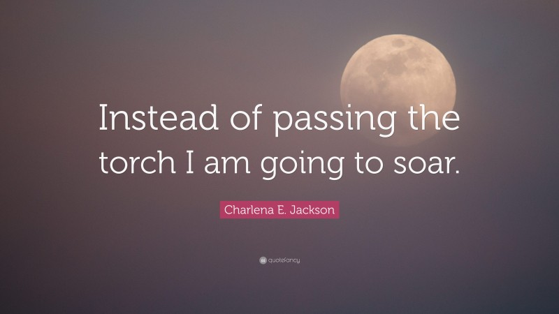 Charlena E. Jackson Quote: “Instead of passing the torch I am going to soar.”