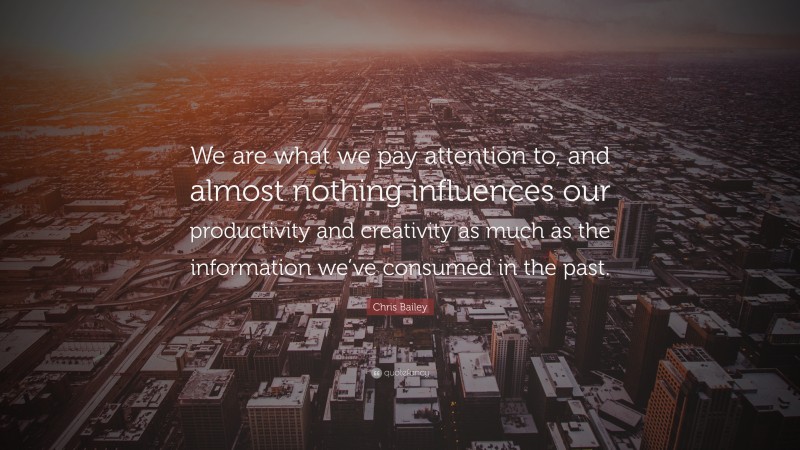 Chris Bailey Quote: “We are what we pay attention to, and almost nothing influences our productivity and creativity as much as the information we’ve consumed in the past.”
