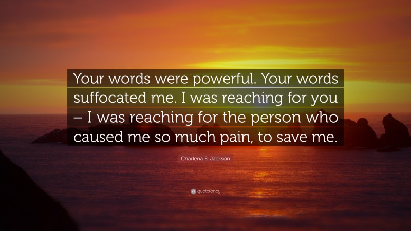 Charlena E. Jackson Quote: “Your words were powerful. Your words suffocated me. I was reaching for you – I was reaching for the person who caused me so much pain, to save me.”