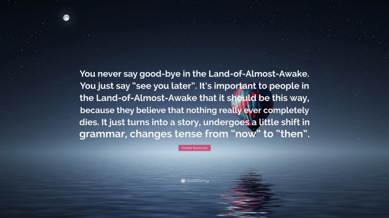 Fredrik Backman Quote: “You never say good-bye in the Land-of-Almost-Awake. You just say “see you later”. It’s important to people in the Land-of-Almost-Awake that it should be this way, because they believe that nothing really ever completely dies. It just turns into a story, undergoes a little shift in grammar, changes tense from “now” to “then”.”