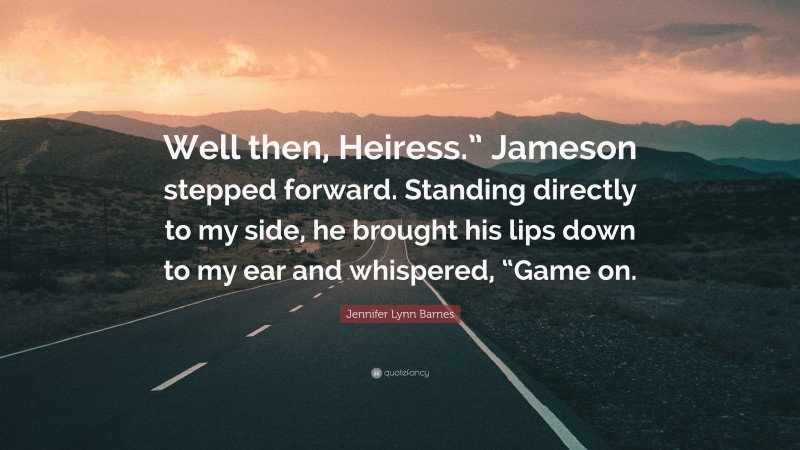 Jennifer Lynn Barnes Quote: “Well then, Heiress.” Jameson stepped forward. Standing directly to my side, he brought his lips down to my ear and whispered, “Game on.”