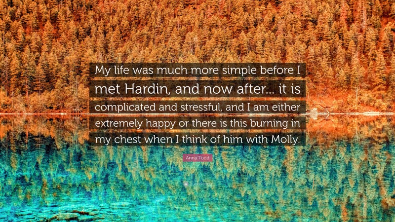 Anna Todd Quote: “My life was much more simple before I met Hardin, and now after... it is complicated and stressful, and I am either extremely happy or there is this burning in my chest when I think of him with Molly.”