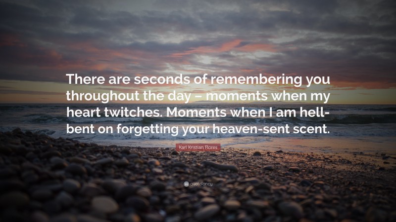 Karl Kristian Flores Quote: “There are seconds of remembering you throughout the day – moments when my heart twitches. Moments when I am hell-bent on forgetting your heaven-sent scent.”