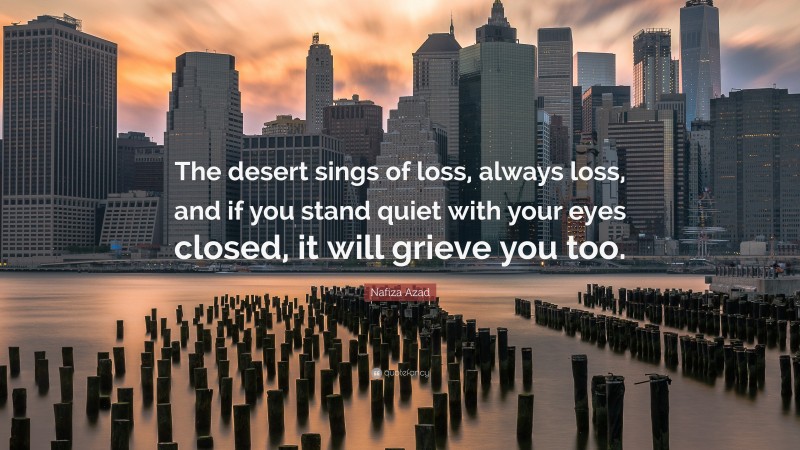 Nafiza Azad Quote: “The desert sings of loss, always loss, and if you stand quiet with your eyes closed, it will grieve you too.”