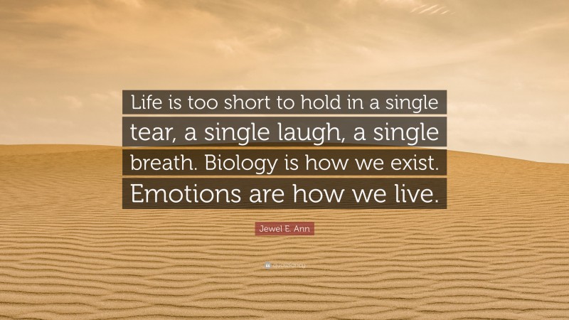 Jewel E. Ann Quote: “Life is too short to hold in a single tear, a single laugh, a single breath. Biology is how we exist. Emotions are how we live.”