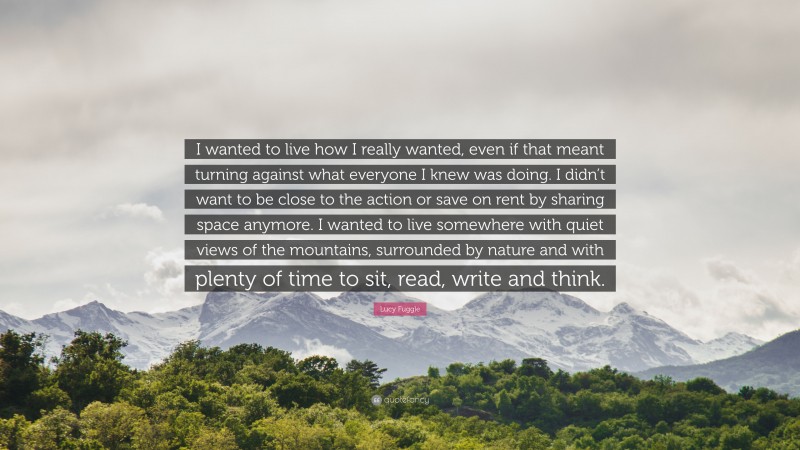 Lucy Fuggle Quote: “I wanted to live how I really wanted, even if that meant turning against what everyone I knew was doing. I didn’t want to be close to the action or save on rent by sharing space anymore. I wanted to live somewhere with quiet views of the mountains, surrounded by nature and with plenty of time to sit, read, write and think.”