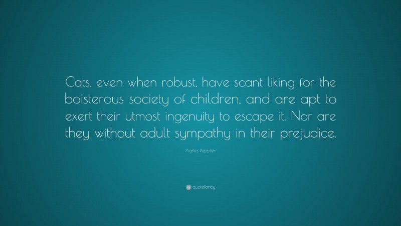 Agnes Repplier Quote: “Cats, even when robust, have scant liking for the boisterous society of children, and are apt to exert their utmost ingenuity to escape it. Nor are they without adult sympathy in their prejudice.”